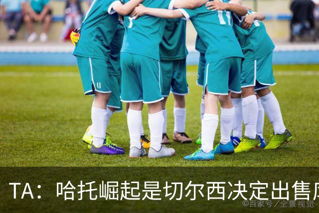 TA：哈托崛起是切尔西决定出售库库的重要因素，前者是非卖品